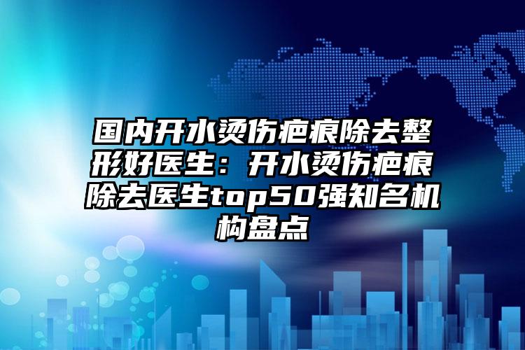 国内开水烫伤疤痕除去整形好医生:开水烫伤疤痕除去医生top50强知名机构盘点