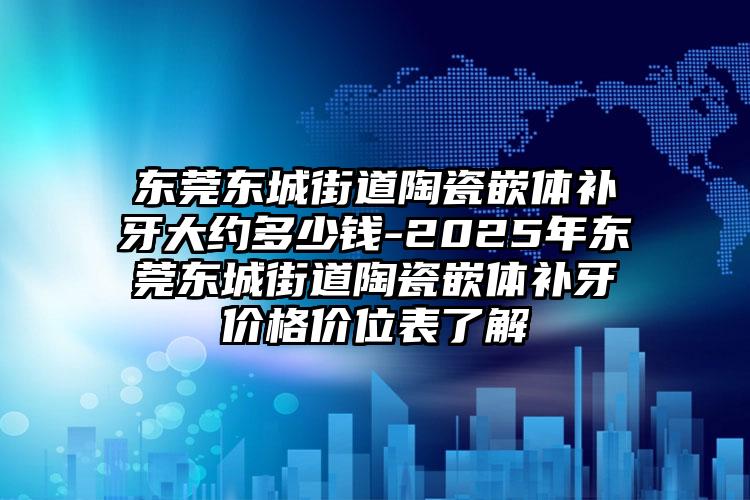 东莞东城街道陶瓷嵌体补牙大约多少钱-2025年东莞东城街道陶瓷嵌体补牙价格价位表了解