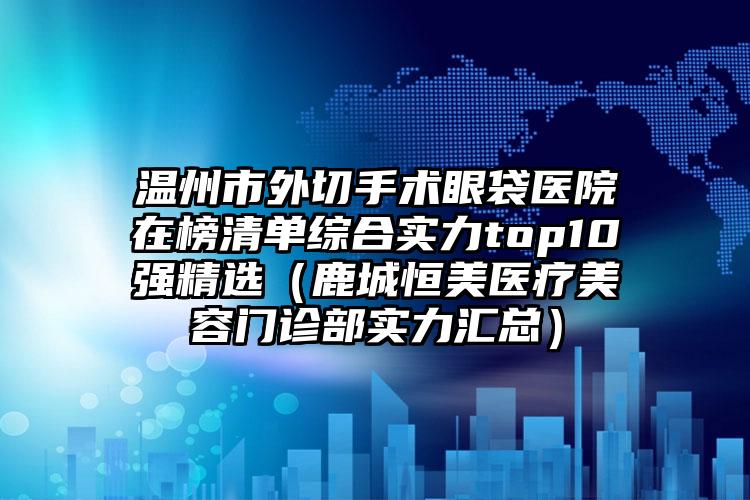 温州市外切手术眼袋医院在榜清单综合实力top10强精选（鹿城恒美医疗美容门诊部实力汇总）