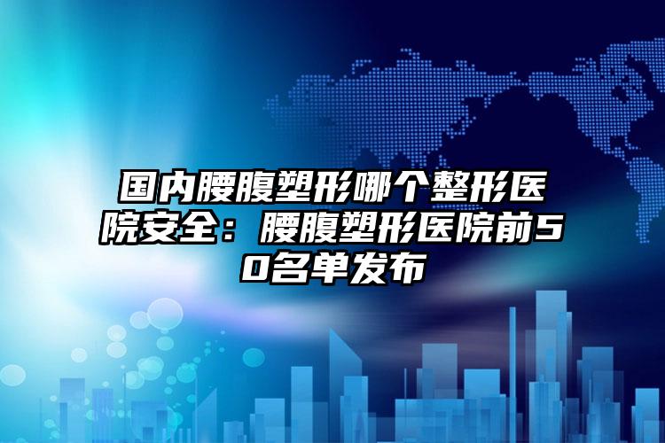 国内腰腹塑形哪个整形医院安全:腰腹塑形医院前50名单发布