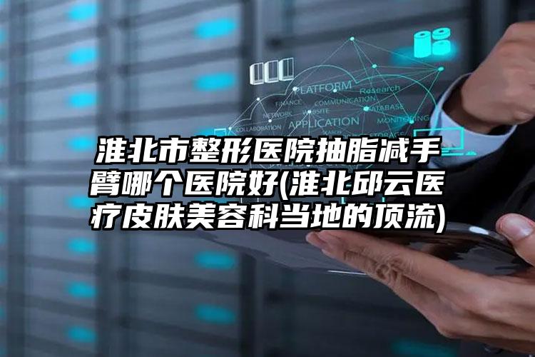 淮北市整形医院抽脂减手臂哪个医院好(淮北邱云医疗皮肤美容科当地的顶流)