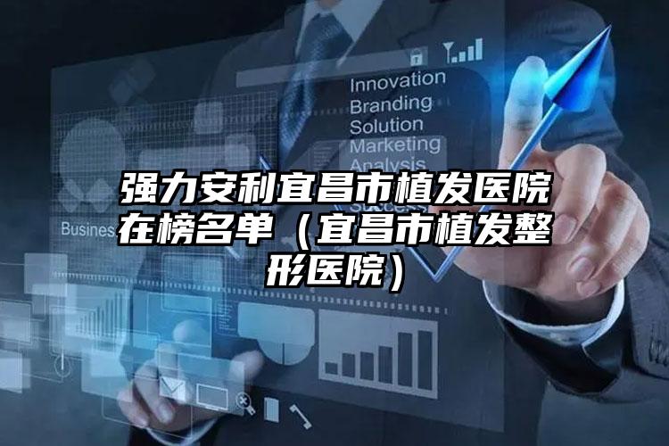 强力安利宜昌市植发医院在榜名单(宜昌市植发整形医院)