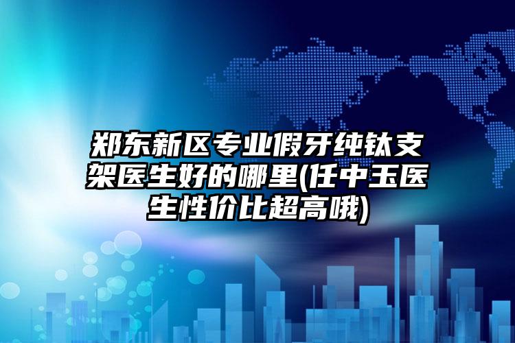 郑东新区专业假牙纯钛支架医生好的哪里(任中玉医生性价比超高哦)