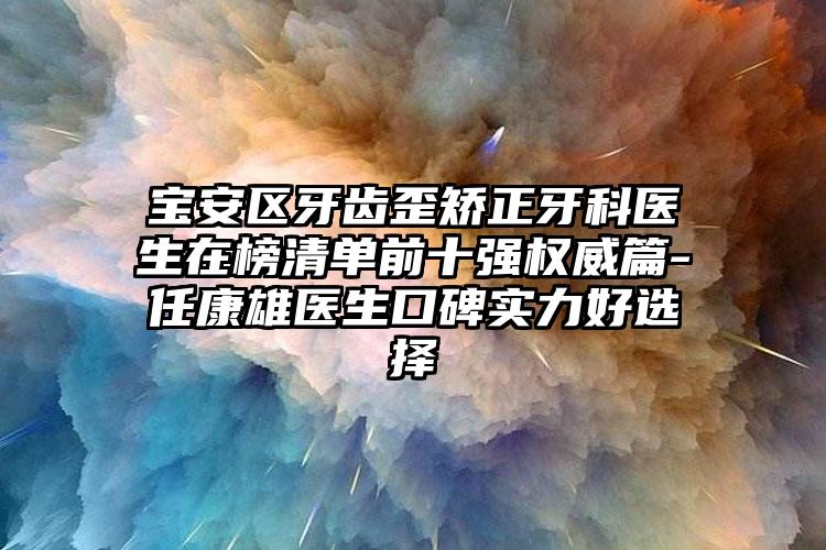 宝安区牙齿歪矫正牙科医生在榜清单前十强权威篇-任康雄医生口碑实力好选择