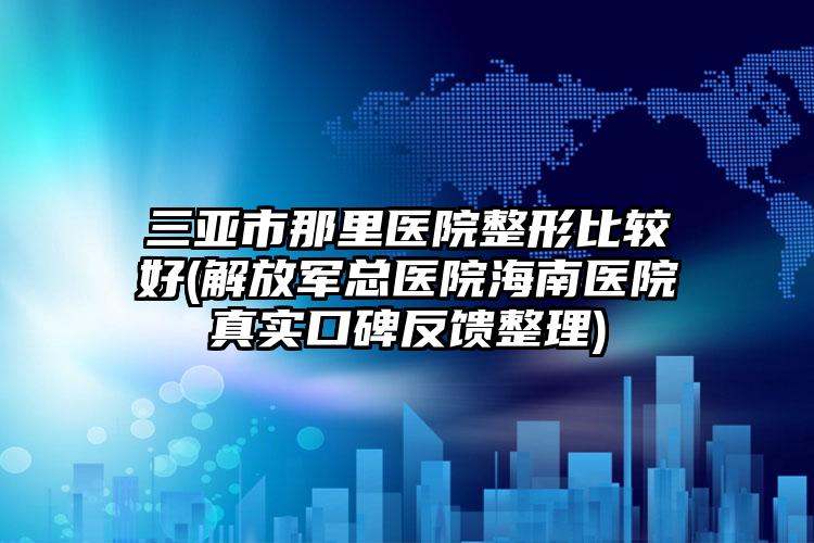 三亚市那里医院整形比较好(解放军总医院海南医院真实口碑反馈整理)