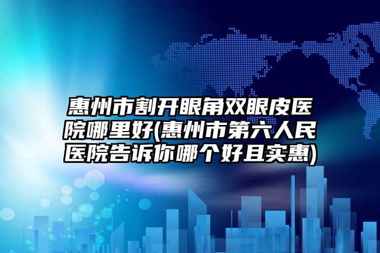 惠州市割开眼角双眼皮医院哪里好(惠州市第六人民医院告诉你哪个好且实惠)