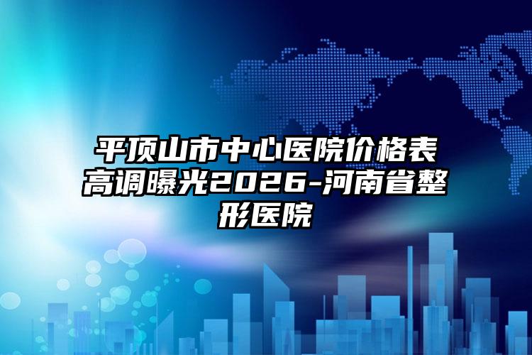 平顶山市中心医院价格表高调曝光2026-河南省整形医院
