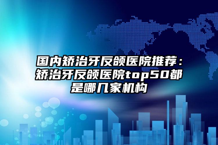国内矫治牙反颌医院推荐:矫治牙反颌医院top50都是哪几家机构