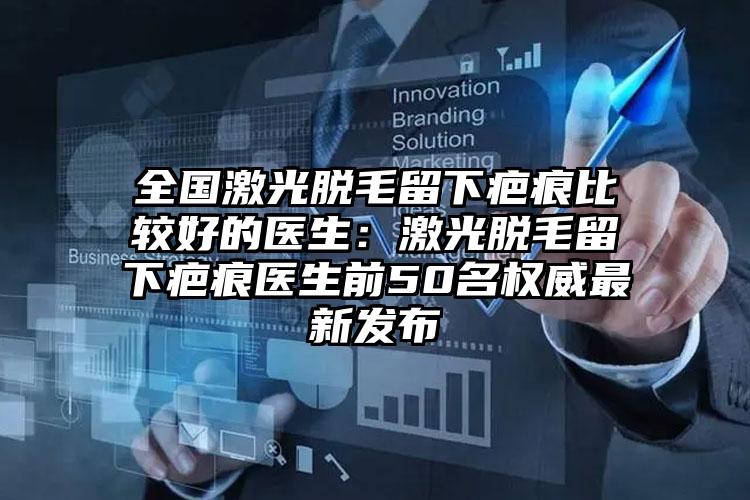 全国激光脱毛留下疤痕比较好的医生：激光脱毛留下疤痕医生前50名权威最新发布