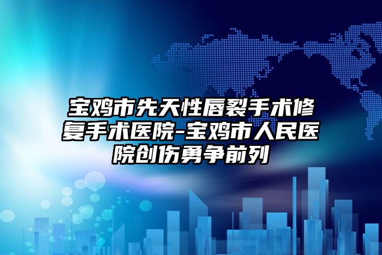 宝鸡市先天性唇裂手术修复手术医院-宝鸡市人民医院创伤勇争前列