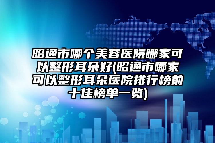 昭通市哪个美容医院哪家可以整形耳朵好(昭通市哪家可以整形耳朵医院排行榜前十佳榜单一览)