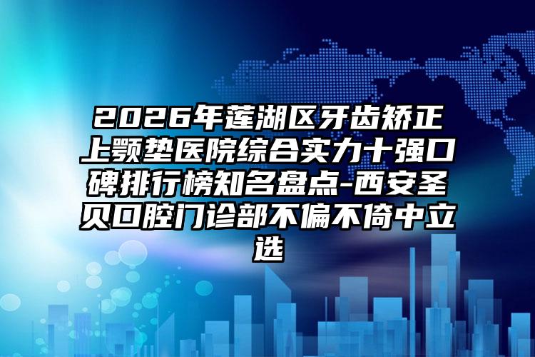 2026年莲湖区牙齿矫正上颚垫医院综合实力十强口碑排行榜知名盘点-西安圣贝口腔门诊部不偏不倚中立选