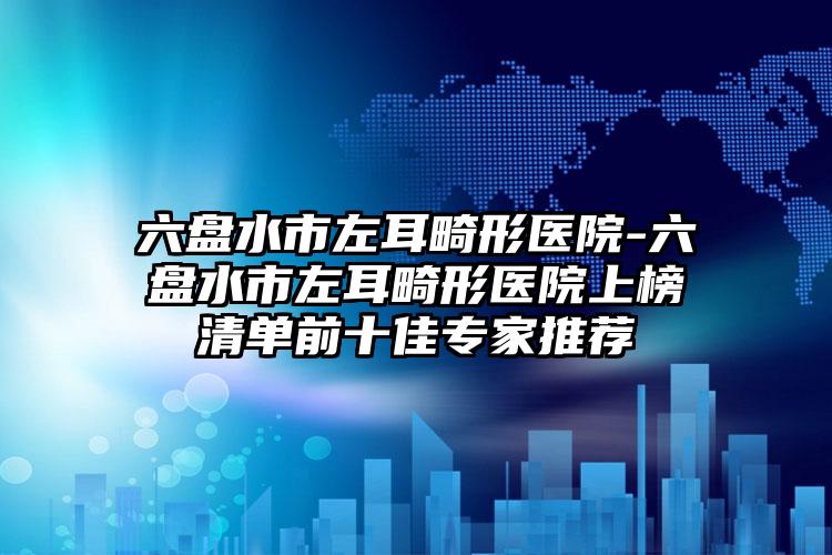 六盘水市左耳畸形医院-六盘水市左耳畸形医院上榜清单前十佳专家推荐