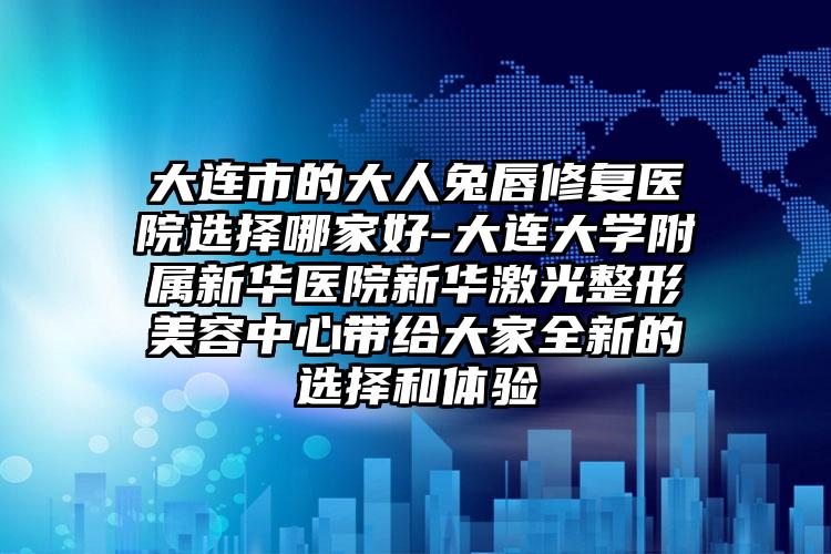 大连市的大人兔唇修复医院选择哪家好-大连大学附属新华医院新华激光整形美容中心带给大家全新的选择和体验