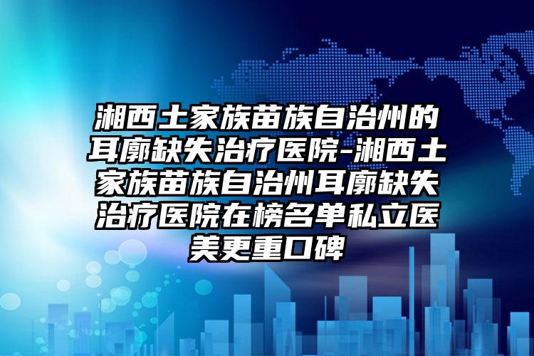 湘西土家族苗族自治州的耳廓缺失治疗医院-湘西土家族苗族自治州耳廓缺失治疗医院在榜名单私立医美更重口碑