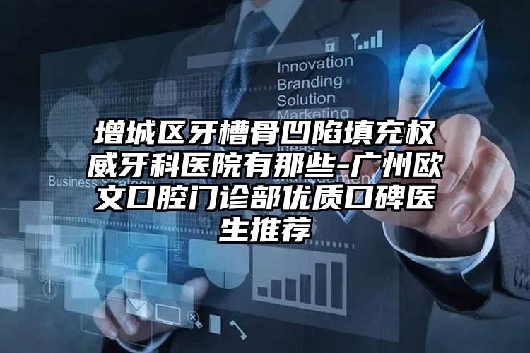 增城区牙槽骨凹陷填充权威牙科医院有那些-广州欧文口腔门诊部优质口碑医生推荐