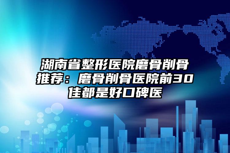 湖南省整形医院磨骨削骨推荐:磨骨削骨医院前30佳都是好口碑医