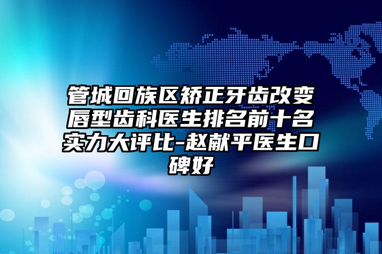 管城回族区矫正牙齿改变唇型齿科医生排名前十名实力大评比-赵献平医生口碑好