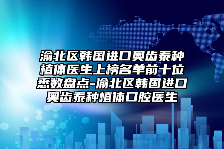渝北区韩国进口奥齿泰种植体医生上榜名单前十位悉数盘点-渝北区韩国进口奥齿泰种植体口腔医生