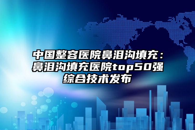 中国整容医院鼻泪沟填充：鼻泪沟填充医院top50强综合技术发布