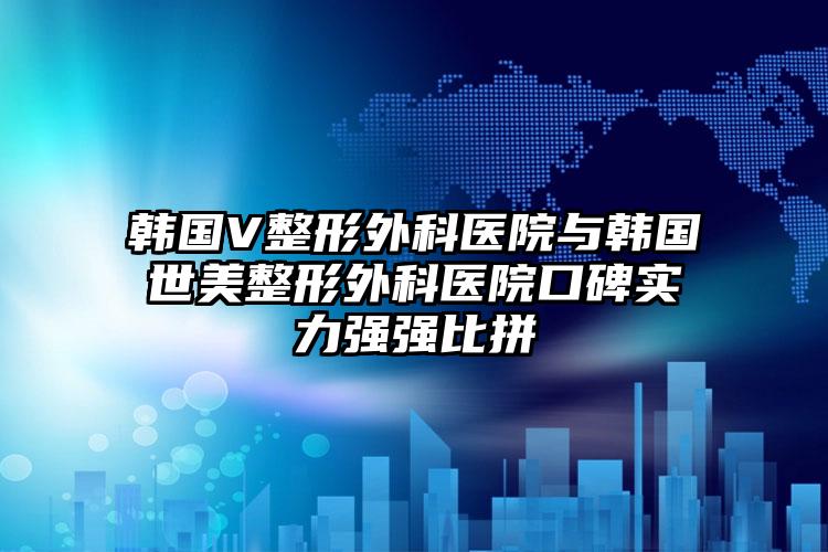 韩国V整形外科医院与韩国世美整形外科医院口碑实力强强比拼