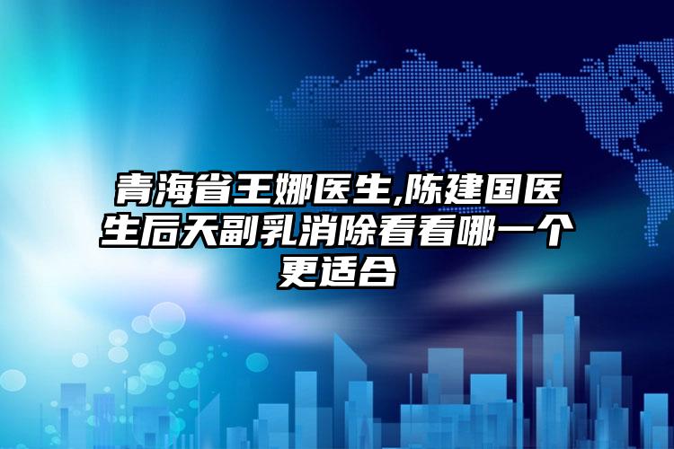 青海省王娜医生,陈建国医生后天副乳消除看看哪一个更适合
