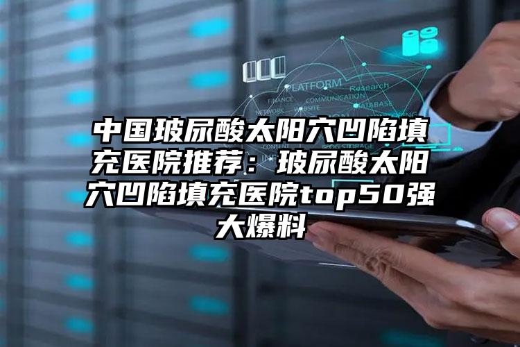 中国玻尿酸太阳穴凹陷填充医院推荐：玻尿酸太阳穴凹陷填充医院top50强大爆料