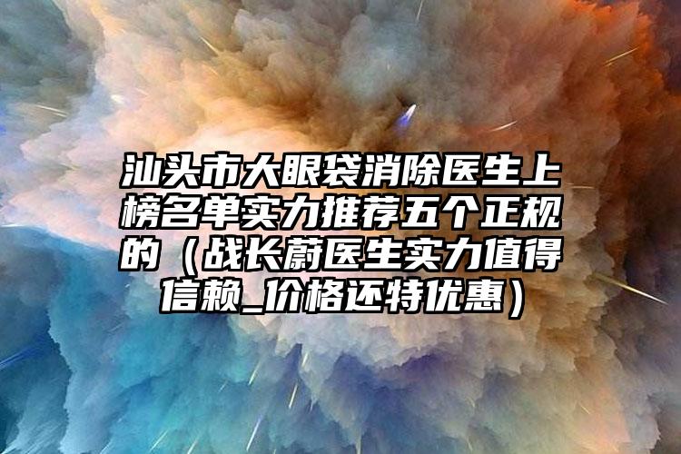 汕头市大眼袋消除医生上榜名单实力推荐五个正规的(战长蔚医生实力值得信赖_价格还特优惠)