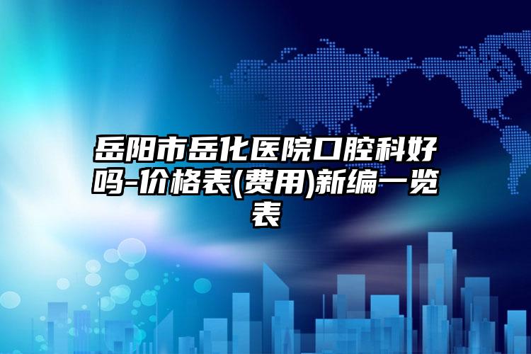 岳阳市岳化医院口腔科好吗-价格表(费用)新编一览表