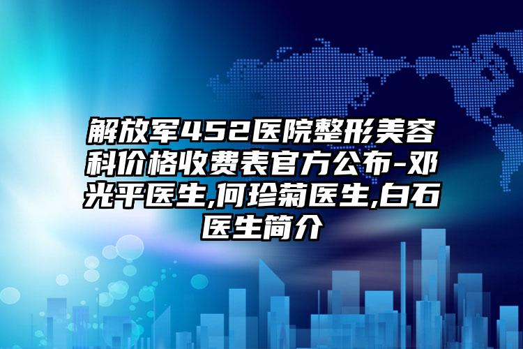 解放军452医院整形美容科价格收费表官方公布-邓光平医生,何珍菊医生,白石医生简介