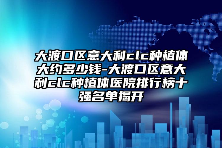 大渡口区意大利clc种植体大约多少钱-大渡口区意大利clc种植体医院排行榜十强名单揭开
