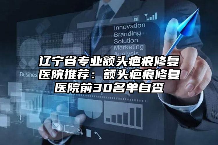 辽宁省专业额头疤痕修复医院推荐：额头疤痕修复医院前30名单自查