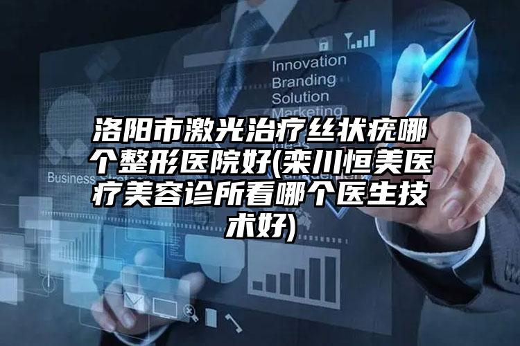 洛阳市激光治疗丝状疣哪个整形医院好(栾川恒美医疗美容诊所看哪个医生技术好)