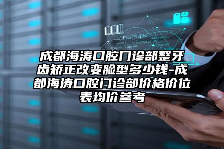 成都海涛口腔门诊部整牙齿矫正改变脸型多少钱-成都海涛口腔门诊部价格价位表均价参考