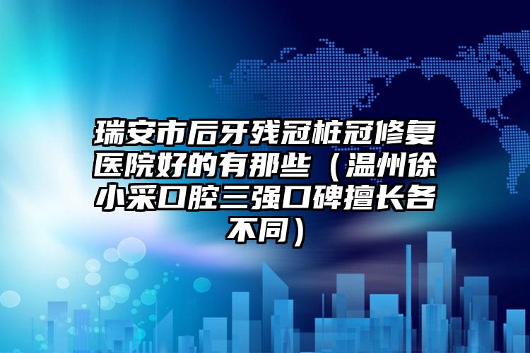 瑞安市后牙残冠桩冠修复医院好的有那些(温州徐小采口腔三强口碑擅长各不同)