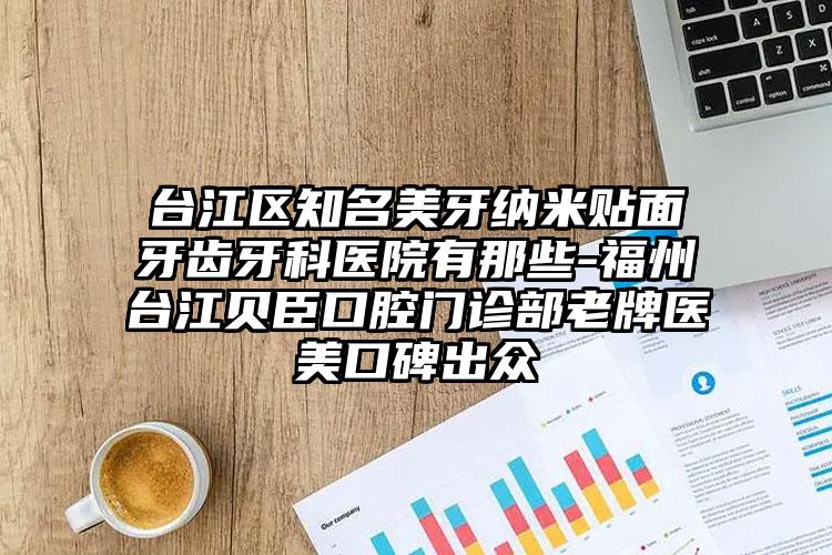 台江区知名美牙纳米贴面牙齿牙科医院有那些-福州台江贝臣口腔门诊部老牌医美口碑出众