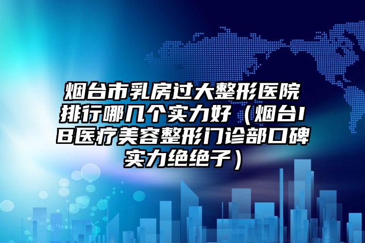 烟台市乳房过大整形医院排行哪几个实力好(烟台IB医疗美容整形门诊部口碑实力绝绝子)