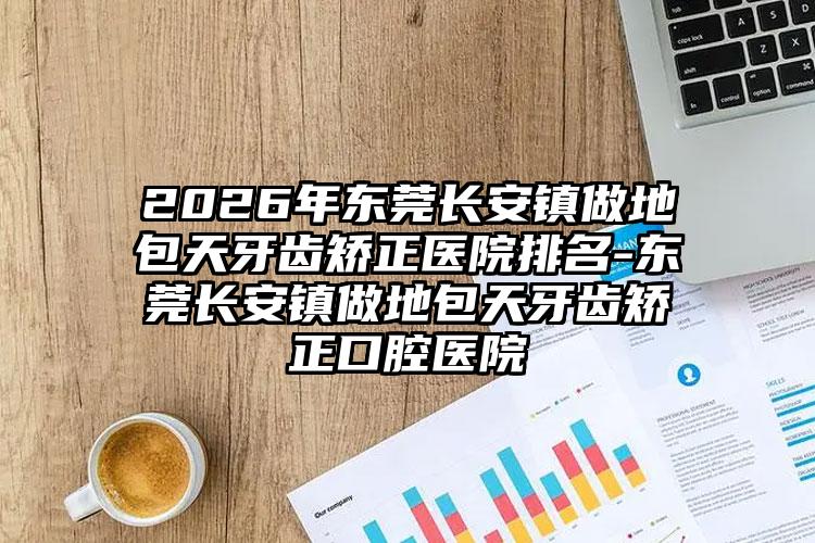 2026年东莞长安镇做地包天牙齿矫正医院排名-东莞长安镇做地包天牙齿矫正口腔医院