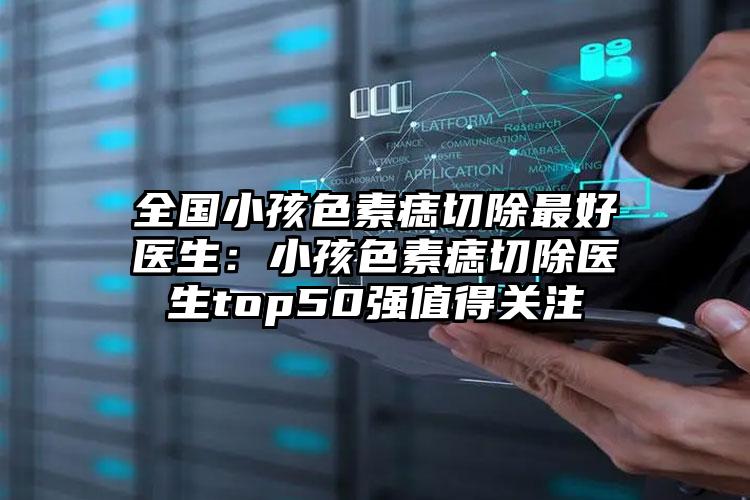 全国小孩色素痣切除最好医生:小孩色素痣切除医生top50强值得关注