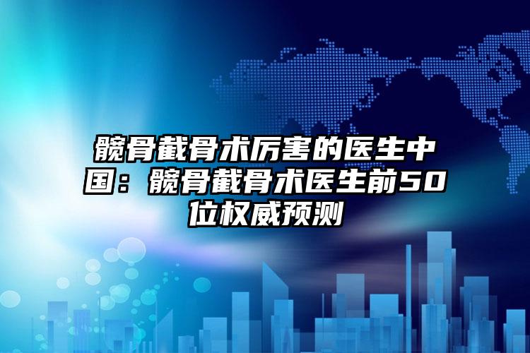 髋骨截骨术厉害的医生中国:髋骨截骨术医生前50位权威预测