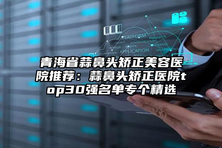 青海省蒜鼻头矫正美容医院推荐:蒜鼻头矫正医院top30强名单专个精选
