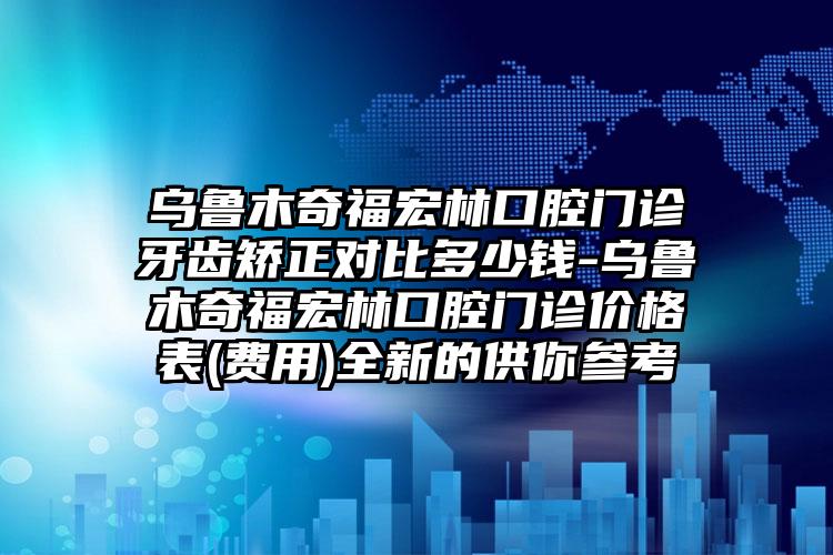 乌鲁木奇福宏林口腔门诊牙齿矫正对比多少钱-乌鲁木奇福宏林口腔门诊价格表(费用)全新的供你参考