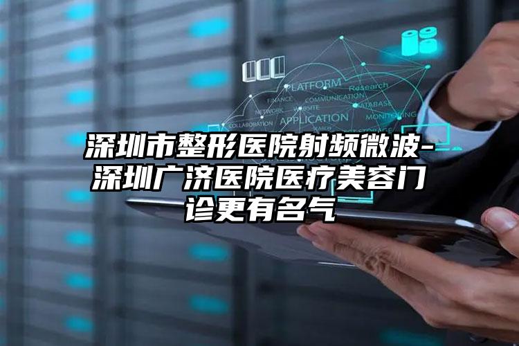 深圳市整形医院射频微波-深圳广济医院医疗美容门诊更有名气
