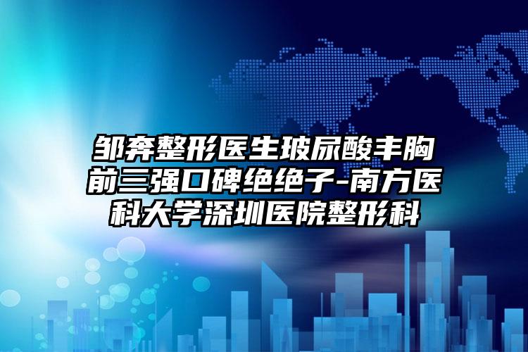 邹奔整形医生玻尿酸丰胸前三强口碑绝绝子-南方医科大学深圳医院整形科