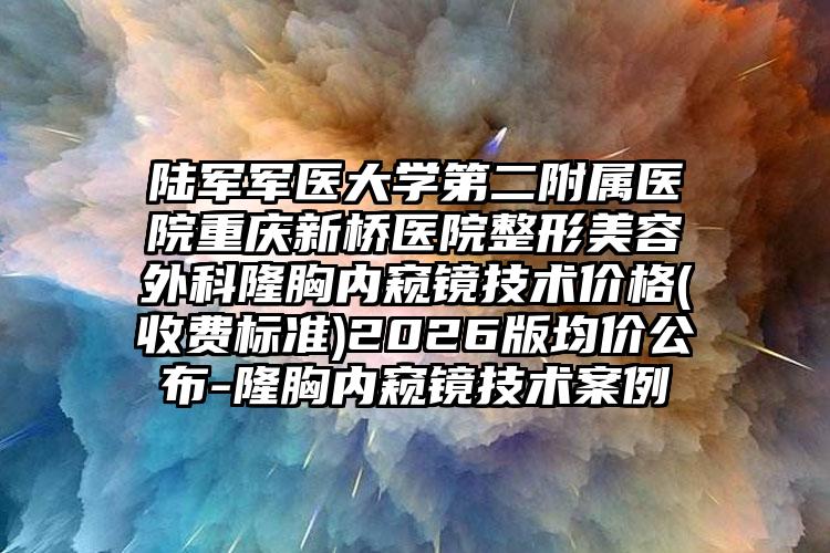陆军军医大学第二附属医院重庆新桥医院整形美容外科隆胸内窥镜技术价格(收费标准)2026版均价公布-隆胸内窥镜技术案例