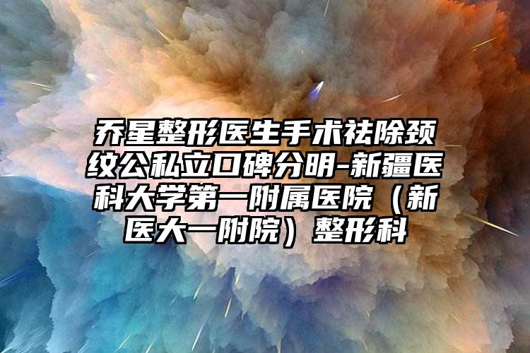 乔星整形医生手术祛除颈纹公私立口碑分明-新疆医科大学第一附属医院(新医大一附院)整形科