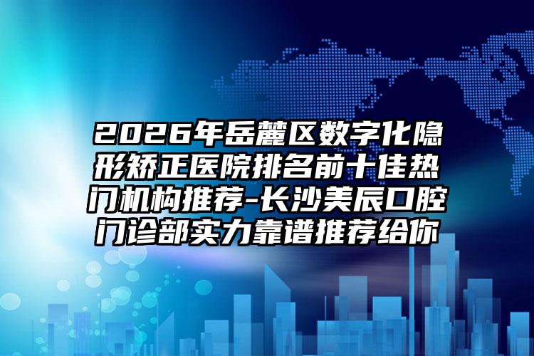 2026年岳麓区数字化隐形矫正医院排名前十佳热门机构推荐-长沙美辰口腔门诊部实力靠谱推荐给你