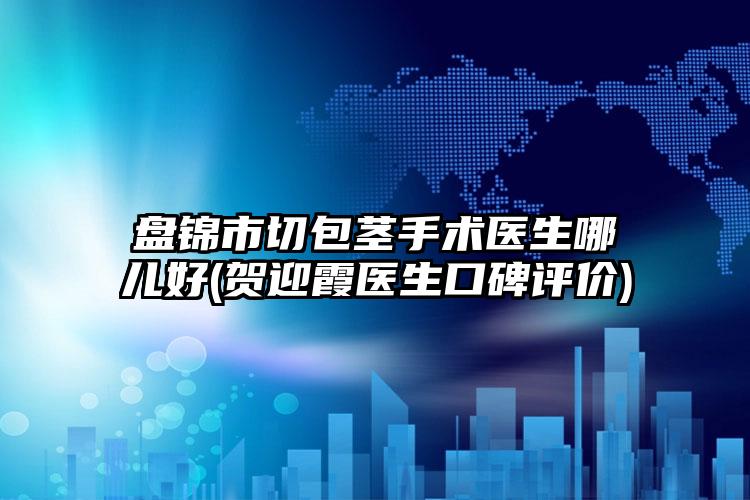 盘锦市切包茎手术医生哪儿好(贺迎霞医生口碑评价)