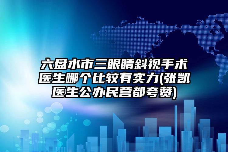 六盘水市三眼睛斜视手术医生哪个比较有实力(张凯医生公办民营都夸赞)