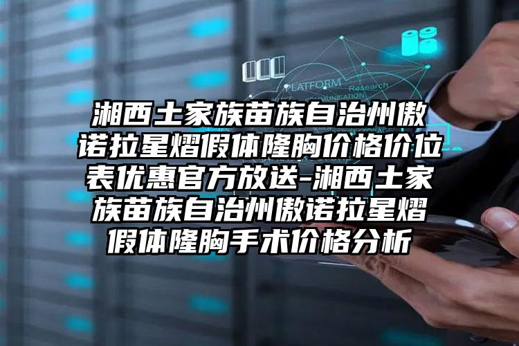 湘西土家族苗族自治州傲诺拉星熠假体隆胸价格价位表优惠官方放送-湘西土家族苗族自治州傲诺拉星熠假体隆胸手术价格分析